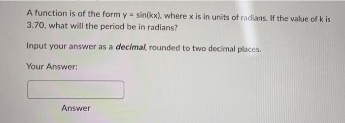 A function is of the form y = sin(kx), where x is in units of radians. If the value of k is
3.70, what will the period be in radians?
Input your answer as a decimal, rounded to two decimal places.
Your Answer:
Answer