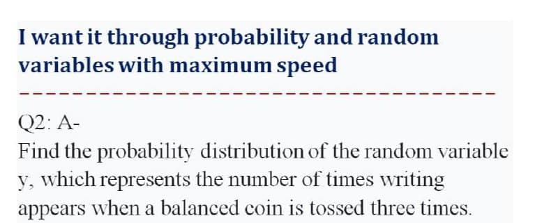 I want it through probability and random
variables with maximum speed
Q2: A-
Find the probability distribution of the random variable
y, which represents the number of times writing
appears when a balanced coin is tossed three times.