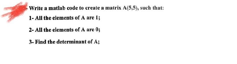 Write a matlab code to create a matrix A(5,5), such that:
1- All the elements of A are 1;
2- All the elements of A are 0;
3- Find the determinant of A;