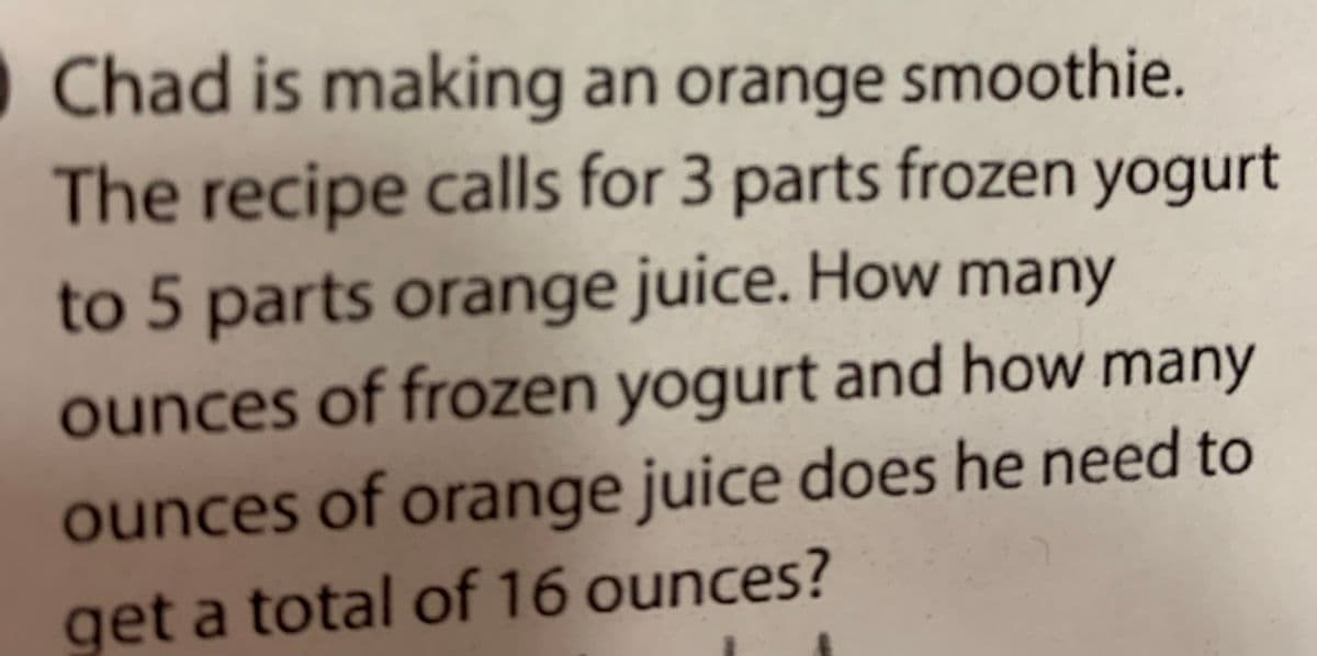 OChad is making an orange smoothie.
The recipe calls for 3 parts frozen yogurt
to 5 parts orange juice. How many
ounces of frozen yogurt and how many
ounces of orange juice does he need to
get a total of 16 ounces?
