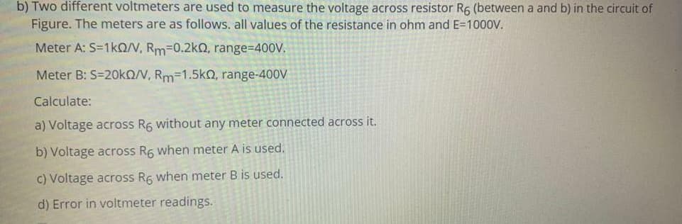 b) Two different voltmeters are used to measure the voltage across resistor R6 (between a and b) in the circuit of
Figure. The meters are as follows. all values of the resistance in ohm and E=1000V.
Meter A: S=1KON, Rm=0.2k0, range=D400V.
Meter B: S=20kO/N, Rm=1.5k2, range-400V
Calculate:
a) Voltage across R6 without any meter connected across it.
b) Voltage across R6 when meter A is used.
c) Voltage across R6 when meter B is used.
d) Error in voltmeter readings.
