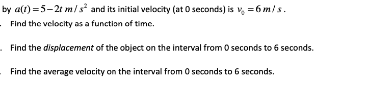 by a(t) =5–2t m/ s² and its initial velocity (at 0 seconds) is v, =6 m/ s .
· Find the velocity as a function of timc.
. Find the displacement of the object on the interval from 0 seconds to 6 seconds.
Find the average velocity on the interval from 0 seconds to 6 seconds.
