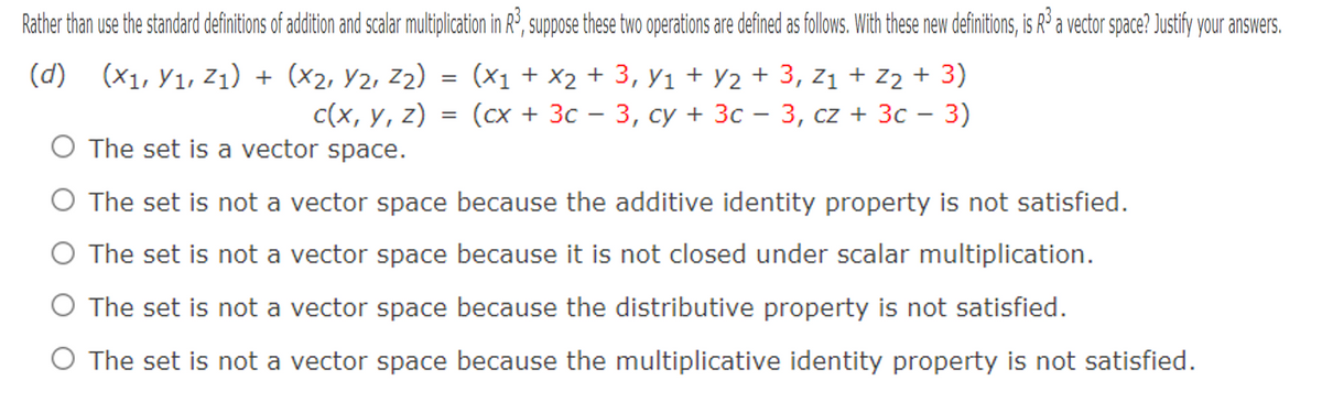 Rather than use the standard definitions of addition and scalar multiplication in R°, suppose these two operations are defined as follows. With these new definitions, is Rº a vector space? Justify your answers.
(d) (X1, Y1, Z1) + (x2, Y2, z2) = (x1 + X2 + 3, y1 + y2 + 3, z1 + z2 + 3)
(сх + Зс
-3, су + Зс — 3, cz + 3c — 3)
с(х, у, 2)
O The set is a vector space.
|
O The set is not a vector space because the additive identity property is not satisfied.
O The set is not a vector space because it is not closed under scalar multiplication.
O The set is not a vector space because the distributive property is not satisfied.
O The set is not a vector space because the multiplicative identity property is not satisfied.
