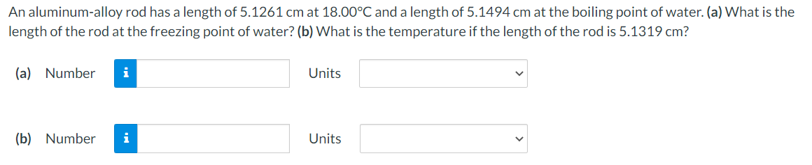 An aluminum-alloy rod has a length of 5.1261 cm at 18.00°C and a length of 5.1494 cm at the boiling point of water. (a) What is the
length of the rod at the freezing point of water? (b) What is the temperature if the length of the rod is 5.1319 cm?
(a) Number
Units
(b) Number
i
Units
