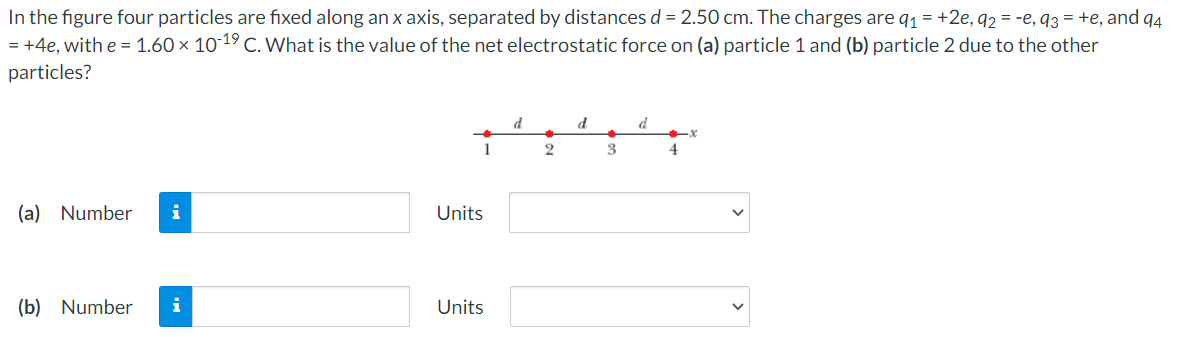 In the figure four particles are fixed along an x axis, separated by distances d = 2.50 cm. The charges are q1 = +2e, q2 = -e, q3 = +e, and q4
= +4e, with e = 1.60 × 10-19 C. What is the value of the net electrostatic force on (a) particle 1 and (b) particle 2 due to the other
particles?
d
d
1
3
4
(a) Number
i
Units
(b) Number
i
Units
