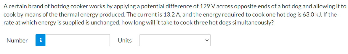 A certain brand of hotdog cooker works by applying a potential difference of 129 V across opposite ends of a hot dog and allowing it to
cook by means of the thermal energy produced. The current is 13.2 A, and the energy required to cook one hot dog is 63.0 kJ. If the
rate at which energy is supplied is unchanged, how long will it take to cook three hot dogs simultaneously?
Number
Units
