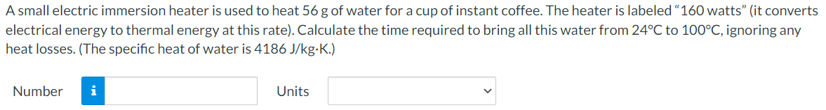 A small electric immersion heater is used to heat 56 g of water for a cup of instant coffee. The heater is labeled “160 watts" (it converts
electrical energy to thermal energy at this rate). Calculate the time required to bring all this water from 24°C to 100°C, ignoring any
heat losses. (The specific heat of water is 4186 J/kg-K.)
Number
i
Units
