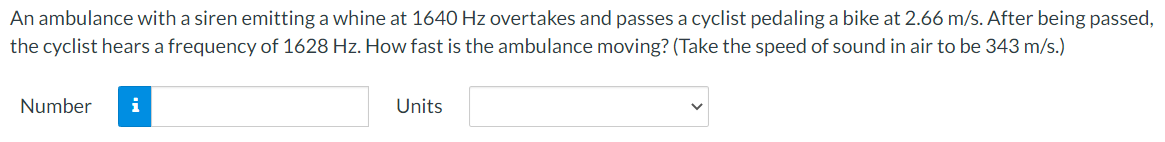 An ambulance with a siren emitting a whine at 1640 Hz overtakes and passes a cyclist pedaling a bike at 2.66 m/s. After being passed,
the cyclist hears a frequency of 1628 Hz. How fast is the ambulance moving? (Take the speed of sound in air to be 343 m/s.)
Number
i
Units
