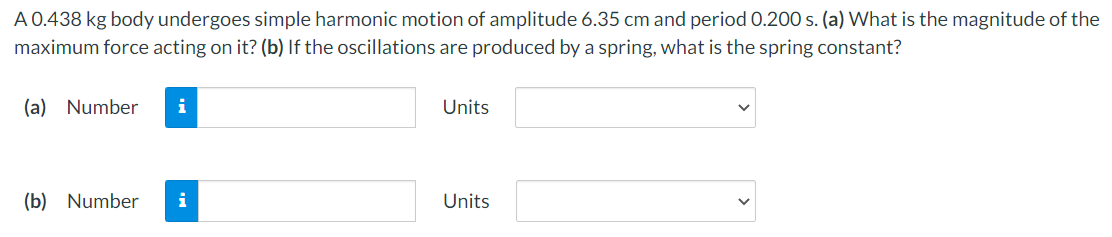 A 0.438 kg body undergoes simple harmonic motion of amplitude 6.35 cm and period 0.200 s. (a) What is the magnitude of the
maximum force acting on it? (b) If the oscillations are produced by a spring, what is the spring constant?
(a) Number
i
Units
(b) Number
i
Units
