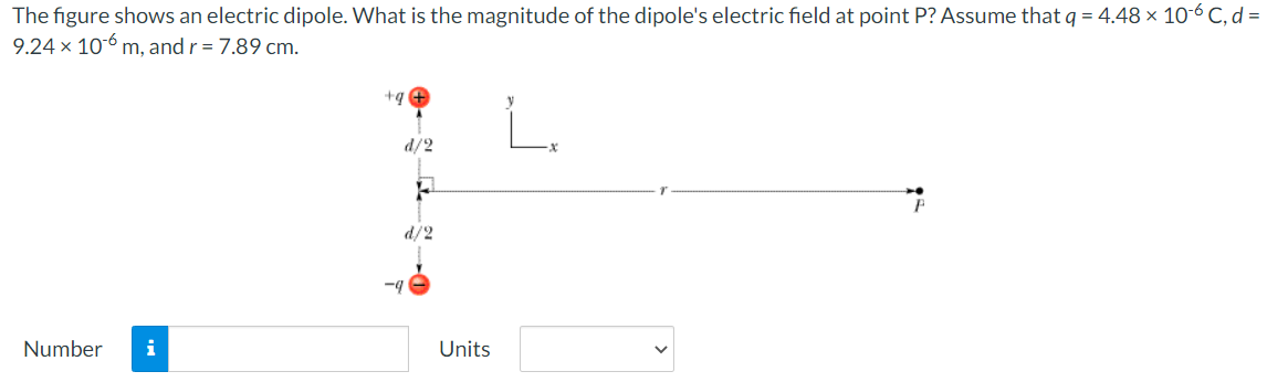 The figure shows an electric dipole. What is the magnitude of the dipole's electric field at point P? Assume that q = 4.48 x 10-6 C, d =
9.24 x 106 m, and r = 7.89 cm.
+q +
d/2
d/2
-4
Number
i
Units
