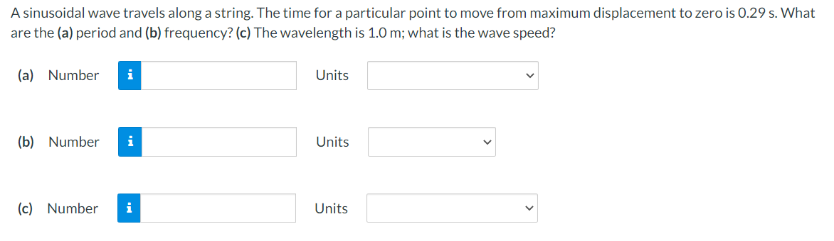 A sinusoidal wave travels along a string. The time for a particular point to move from maximum displacement to zero is 0.29 s. What
are the (a) period and (b) frequency? (c) The wavelength is 1.0 m; what is the wave speed?
(a) Number
Units
(b) Number
i
Units
(c) Number
i
Units
