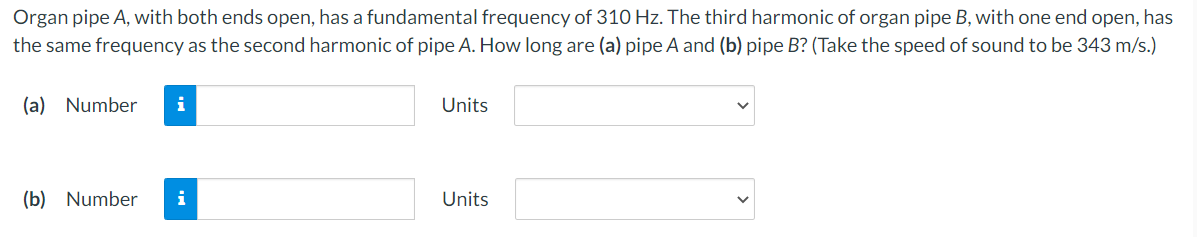 Organ pipe A, with both ends open, has a fundamental frequency of 310 Hz. The third harmonic of organ pipe B, with one end open, has
the same frequency as the second harmonic of pipe A. How long are (a) pipe A and (b) pipe B? (Take the speed of sound to be 343 m/s.)
(a) Number
Units
(b) Number
i
Units

