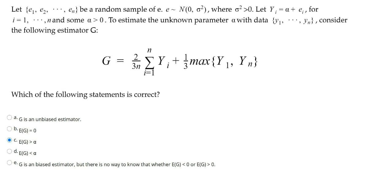 for
, en} be a random sample of e. e -
N (0, o?), where o? >0. Let Y, = a +
Let {e1, e2,
i = 1,
...,n and some a > 0. To estimate the unknown parameter a with data {y, ., yn}, consider
the following estimator G:
ΣΥ,+ Jmax (Υ), Υ)
max{Y 1, Y n}
G
3n
Which of the following statements is correct?
O a. G is an unbiased estimator.
O b. E(G) = 0
O C. E(G) > a
O d. E(G) < a
O e. G is an biased estimator, but there is no way to know that whether E(G) < 0 or E(G) > 0.
