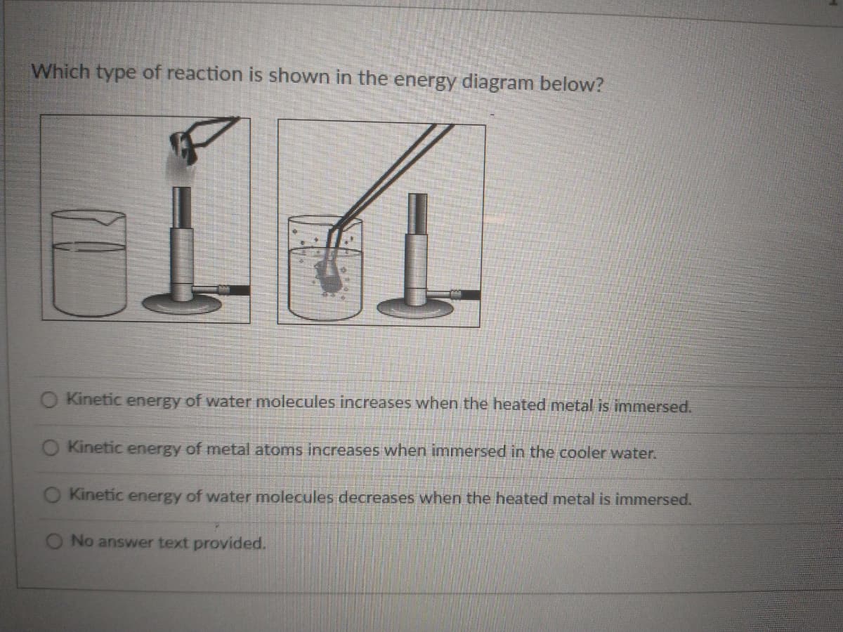Which type of reaction is shown in the energy diagram below?
O Kinetic energy of water molecules increases when the heated metal is immersed.
Kinetic energy of metal atoms increases when immersed in the cooler water.
Kinetic energy of water molecules decreases when the heated metal is immersed.
O No answer text provided.
