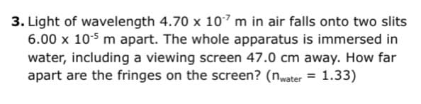 3. Light of wavelength 4.70 x 107 m in air falls onto two slits
6.00 x 105 m apart. The whole apparatus is immersed in
water, including a viewing screen 47.0 cm away. How far
apart are the fringes on the screen? (nwater = 1.33)
%3D
