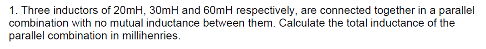 1. Three inductors of 20mH, 30mH and 60mH respectively, are connected together in a parallel
combination with no mutual inductance between them. Calculate the total inductance of the
parallel combination in millihenries.
