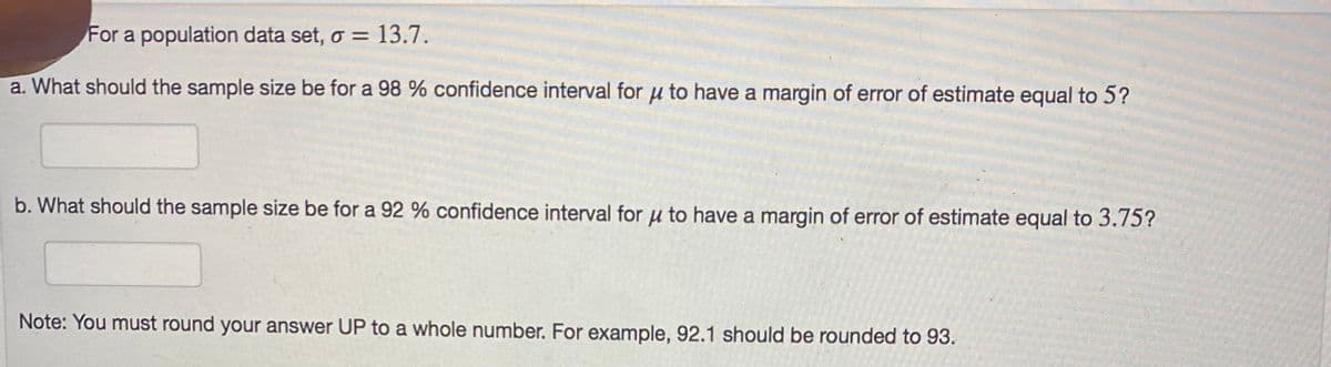 For a population data set, o = 13.7.
a. What should the sample size be for a 98 % confidence interval for u to have a margin of error of estimate equal to 5?
b. What should the sample size be for a 92 % confidence interval for u to have a margin of error of estimate equal to 3.75?
Note: You must round your answer UP to a whole number. For example, 92.1 should be rounded to 93.
