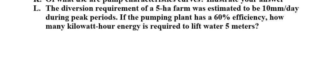 L. The diversion requirement of a 5-ha farm was estimated to be 10mm/day
during peak periods. If the pumping plant has a 60% efficiency, how
many kilowatt-hour energy is required to lift water 5 meters?
