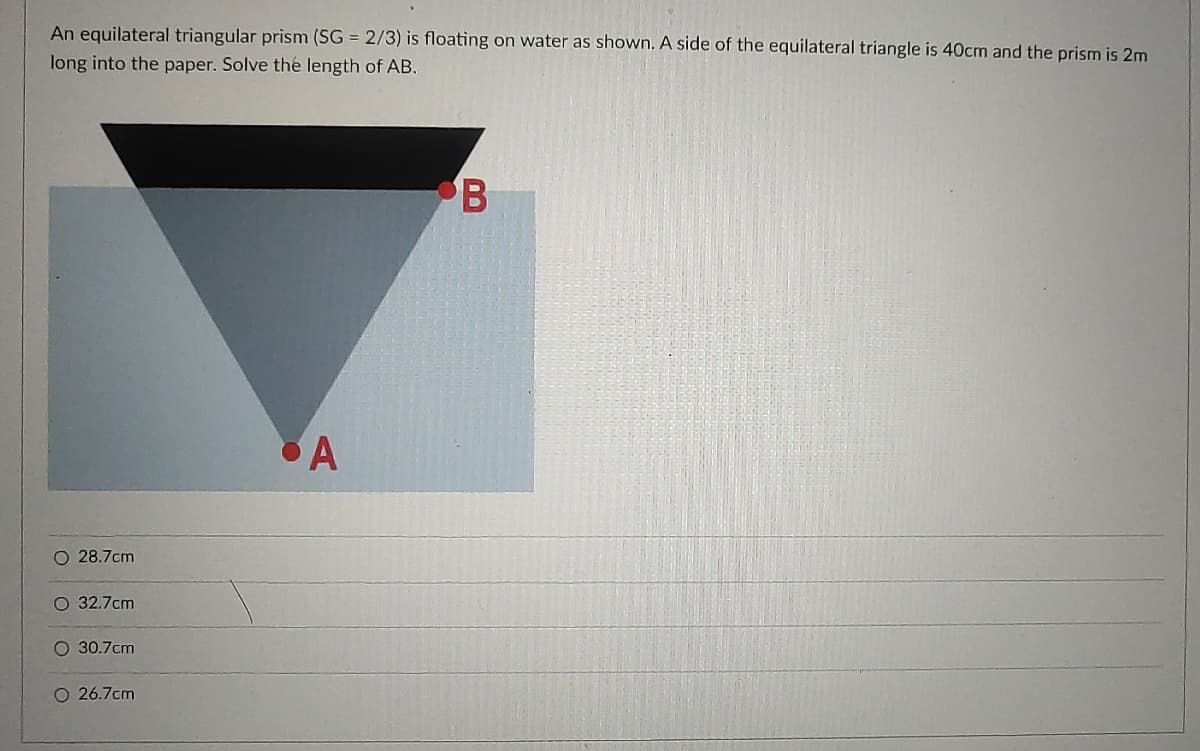 An equilateral triangular prism (SG = 2/3) is floating on water as shown. A side of the equilateral triangle is 40cm and the prism is 2m
long into the paper. Solve the length of AB.
B
A
O 28.7cm
O 32.7cm
O 30.7cm
O 26.7cm
