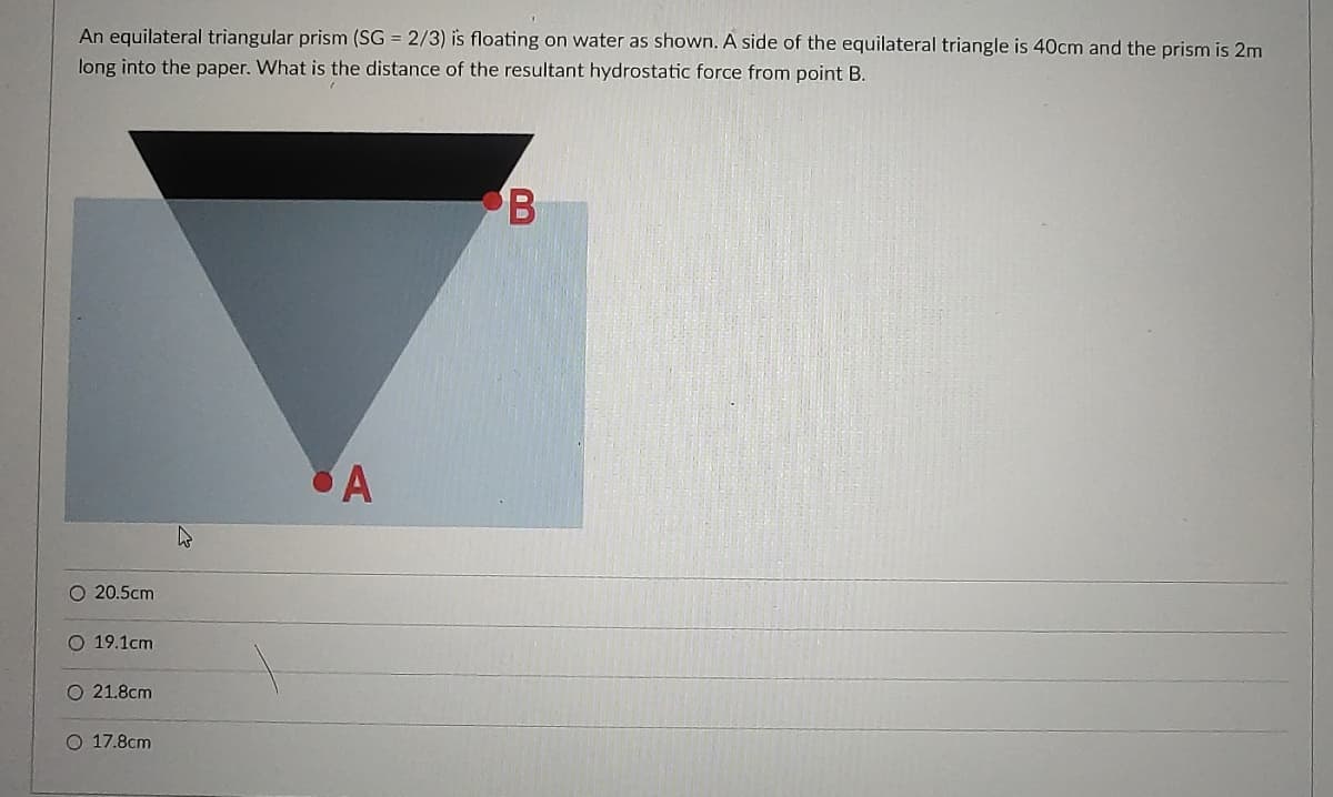 An equilateral triangular prism (SG = 2/3) is floating on water as shown. A side of the equilateral triangle is 40cm and the prism is 2m
long into the paper. What is the distance of the resultant hydrostatic force from point B.
B
A
O 20.5cm
O 19.1cm
O 21.8cm
O 17.8cm
