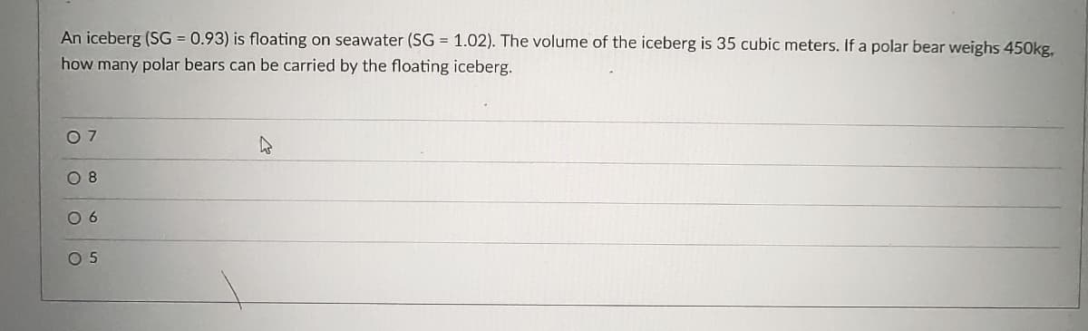 An iceberg (SG = 0.93) is floating on seawater (SG = 1.02). The volume of the iceberg is 35 cubic meters. If a polar bear weighs 450kg,
how many polar bears can be carried by the floating iceberg.
O 7
O 8
6.
O 5
