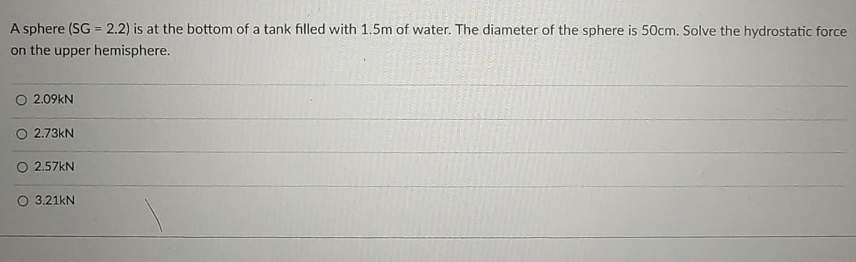 A sphere (SG = 2.2) is at the bottom of a tank filled with 1,5m of water. The diameter of the sphere is 50cm. Solve the hydrostatic force
on the upper hemisphere.
O 2.09kN
O 2.73kN
O 2.57KN
O 3.21kN
