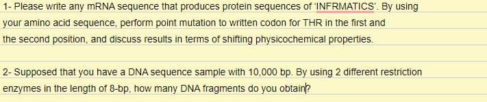 1- Please write any MRNA sequence that produces protein sequences of 'INFRMATICS'. By using
your amino acid sequence, perform point mutation to written codon for THR in the first and
the second position, and discuss results in terms of shifting physicochemical properties.
2- Supposed that you have a DNA sequence sample with 10,000 bp. By using 2 different restriction
enzymes in the length of 8-bp, how many DNA fragments do you obtain?
