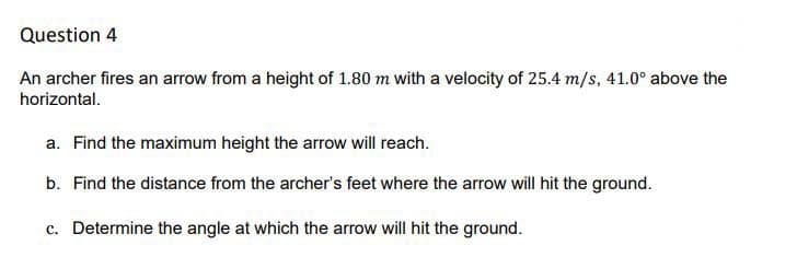 Question 4
An archer fires an arrow from a height of 1.80 m with a velocity of 25.4 m/s, 41.0° above the
horizontal.
a. Find the maximum height the arrow will reach.
b. Find the distance from the archer's feet where the arrow will hit the ground.
c. Determine the angle at which the arrow will hit the ground.
