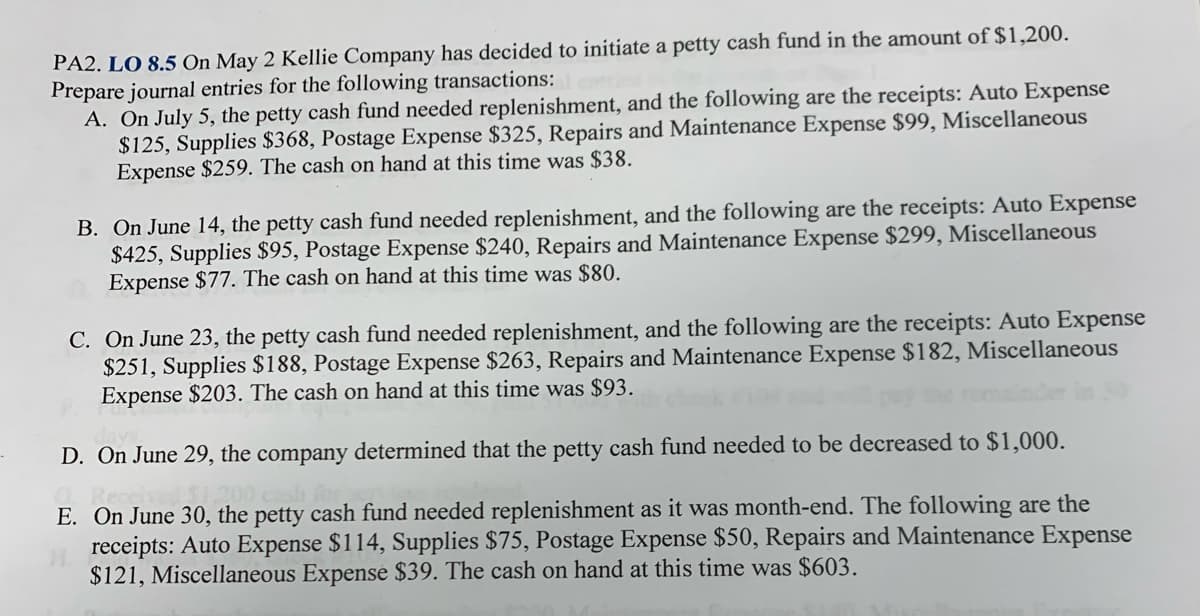 PA2. LO 8.5 On May 2 Kellie Company has decided to initiate a petty cash fund in the amount of $1,200.
Prepare journal entries for the following transactions:
A. On July 5, the petty cash fund needed replenishment, and the following are the receipts: Auto Expense
$125, Supplies $368, Postage Expense $325, Repairs and Maintenance Expense $99, Miscellaneous
Expense $259. The cash on hand at this time was $38.
B. On June 14, the petty cash fund needed replenishment, and the following are the receipts: Auto Expense
$425, Supplies $95, Postage Expense $240, Repairs and Maintenance Expense $299, Miscellaneous
Expense $77. The cash on hand at this time was $80.
C. On June 23, the petty cash fund needed replenishment, and the following are the receipts: Auto Expense
$251, Supplies $188, Postage Expense $263, Repairs and Maintenance Expense $182, Miscellaneous
Expense $203. The cash on hand at this time was $93.
D. On June 29, the company determined that the petty cash fund needed to be decreased to $1,000.
E. On June 30, the petty cash fund needed replenishment as it was month-end. The following are the
receipts: Auto Expense $114, Supplies $75, Postage Expense $50, Repairs and Maintenance Expense
$121, Miscellaneous Expense $39. The cash on hand at this time was $603.
