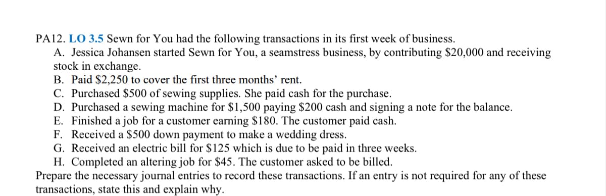 PA12. LO 3.5 Sewn for You had the following transactions in its first week of business.
A. Jessica Johansen started Sewn for You, a seamstress business, by contributing $20,000 and receiving
stock in exchange.
B. Paid $2,250 to cover the first three months' rent.
C. Purchased $500 of sewing supplies. She paid cash for the purchase.
D. Purchased a sewing machine for $1,500 paying $200 cash and signing a note for the balance.
E. Finished a job for a customer earning $180. The customer paid cash.
F. Received a $500 down payment to make a wedding dress.
G. Received an electric bill for $125 which is due to be paid in three weeks.
H. Completed an altering job for $45. The customer asked to be billed.
Prepare the necessary journal entries to record these transactions. If an entry is not required for any of these
transactions, state this and explain why.
