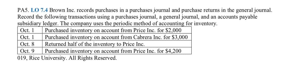 PA5. LO 7.4 Brown Inc. records purchases in a purchases journal and purchase returns in the general journal.
Record the following transactions using a purchases journal, a general journal, and an accounts payable
subsidiary ledger. The company uses the periodic method of accounting for inventory.
Oct. 1
Oct. 1
Purchased inventory on account from Price Inc. for $2,000
Purchased inventory on account from Cabrera Inc. for $3,000
Returned half of the inventory to Price Inc.
Purchased inventory on account from Price Inc. for $4,200
Oct. 8
Oct. 9
019, Rice University. All Rights Reserved.
