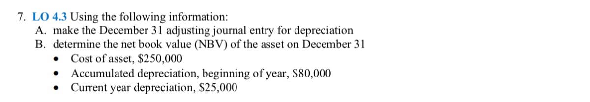 7. LO 4.3 Using the following information:
A. make the December 31 adjusting journal entry for depreciation
B. determine the net book value (NBV) of the asset on December 31
Cost of asset, $250,000
Accumulated depreciation, beginning of year, $80,000
Current year depreciation, $25,000
