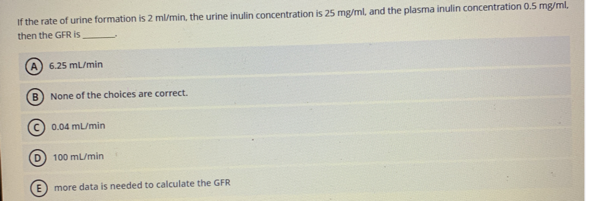If the rate of urine formation is 2 ml/min, the urine inulin concentration is 25 mg/ml, and the plasma inulin concentration 0.5 mg/ml,
then the GFR is
6.25 mL/min
None of the choices are correct.
(c) 0.04 mL/min
D) 100 mL/min
E) more data is needed to calculate the GFR
