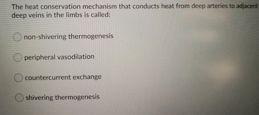 The heat conservation mechanism that conducts heat from deep arteries to adjacent
deep veins in the limbs is called:
O non-shivering thermogenesis
peripheral vasodilation
O countercurrent exchange
shivering thermogenesis
