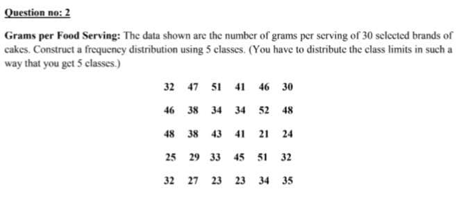 Question no: 2
Grams per Food Serving: The data shown are the number of grams per serving of 30 selected brands of
cakes. Construct a frequency distribution using 5 classes. (You have to distribute the class limits in such a
way that you get 5 classes.)
32 47 51 41 46 30
46 38 34 34 52 48
48 38
43 41
21
24
25 29 33
45
51
32
32 27 23 23 34 35
