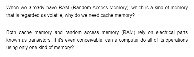 When we already have RAM (Random Access Memory), which is a kind of memory
that is regarded as volatile, why do we need cache memory?
Both cache memory and random access memory (RAM) rely on electrical parts
known as transistors. If it's even conceivable, can a computer do all of its operations
using only one kind of memory?