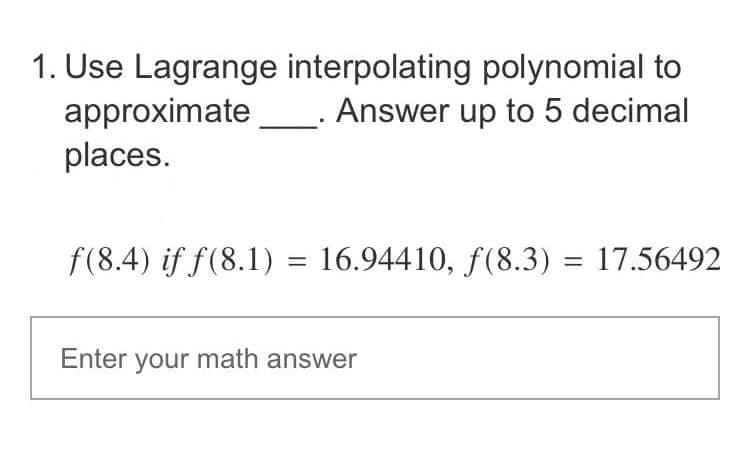 1. Use Lagrange
approximate
places.
interpolating polynomial to
Answer up to 5 decimal
f(8.4) if f(8.1) = 16.94410, ƒ(8.3)
Enter your math answer
= 17.56492