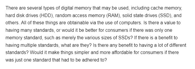 There are several types of digital memory that may be used, including cache memory,
hard disk drives (HDD), random access memory (RAM), solid state drives (SSD), and
others. All of these things are obtainable via the use of computers. Is there a value to
having many standards, or would it be better for consumers if there was only one
memory standard, such as merely the various sizes of SSDs? If there is a benefit to
having multiple standards, what are they? Is there any benefit to having a lot of different
standards? Would it make things simpler and more affordable for consumers if there
was just one standard that had to be adhered to?