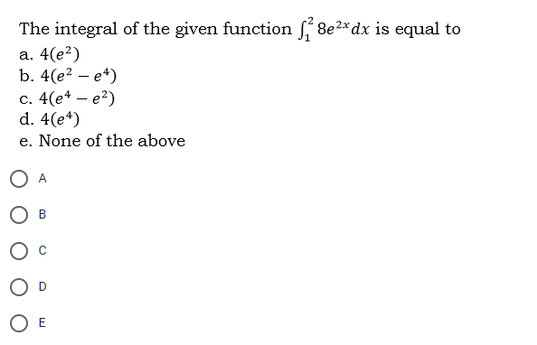 The integral of the given function 8e2* dx is equal to
а. 4(е?)
b. 4(e? — е*)
с. 4(e4 — е?)
d. 4(e*)
e. None of the above
O A
В
