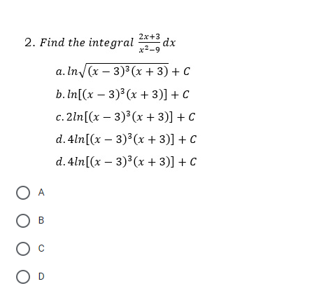 2x+3
2. Find the integral dx
x2-9
a. In/(x – 3)3 (x + 3) + C
b.In[(x – 3)³ (x + 3)] + C
c. 2ln[(x – 3)³(x + 3)] + C
d. 4ln[(x – 3)³(x + 3)] + C
d. 4ln[(x – 3) (x + 3)] + C
O A
O B
