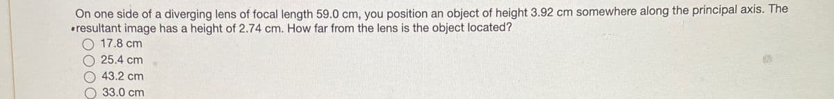 On one side of a diverging lens of focal length 59.0 cm, you position an object of height 3.92 cm somewhere along the principal axis. The
resultant image has a height of 2.74 cm. How far from the lens is the object located?
17.8 cm
25.4 cm
43.2 cm
33.0 cm