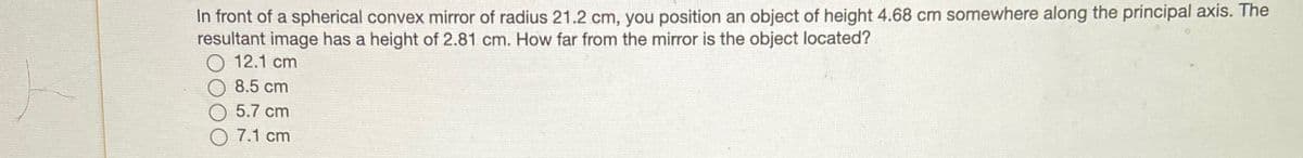 In front of a spherical convex mirror of radius 21.2 cm, you position an object of height 4.68 cm somewhere along the principal axis. The
resultant image has a height of 2.81 cm. How far from the mirror is the object located?
12.1 cm
8.5 cm
5.7 cm
7.1 cm