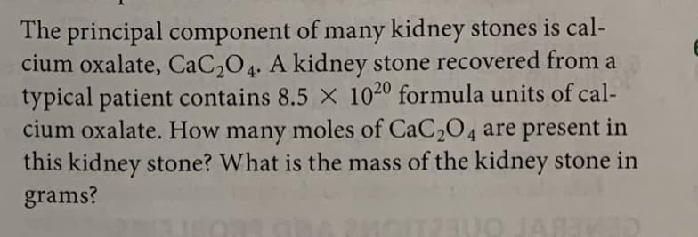 The principal component of many kidney stones is cal-
cium oxalate, CaC,O4. A kidney stone recovered from a
typical patient contains 8.5 X 1020 formula units of cal-
cium oxalate. How many moles of CaC204 are present in
this kidney stone? What is the mass of the kidney stone in
grams?
