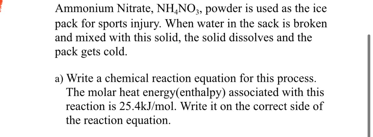 Ammonium Nitrate, NH,NO, powder is used as the ice
pack for sports injury. When water in the sack is broken
and mixed with this solid, the solid dissolves and the
pack gets cold.
a) Write a chemical reaction equation for this process.
The molar heat energy(enthalpy) associated with this
reaction is 25.4kJ/mol. Write it on the correct side of
the reaction equation.
