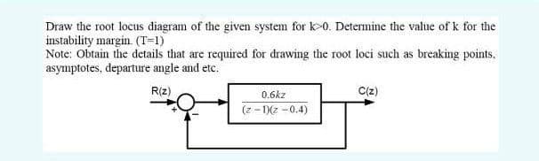 Draw the root locus diagram of the given system for k>0. Determine the vahue of k for the
instability margin. (T-1)
Note: Obtain the details that are required for drawing the root loci such as breaking points,
asymptotes, departure angle and etc."
R(z)
0.6kz
C(z)
(z -1)(2 -0.4)
