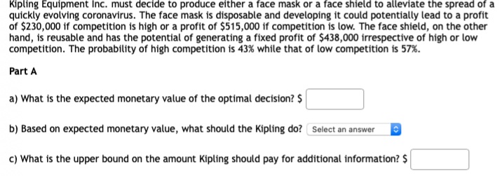 Kipling Equipment Inc. must decide to produce either a face mask or a face shield to alleviate the spread of a
quickly evolving coronavirus. The face mask is disposable and developing it could potentially lead to a profit
of $230,000 if competition is high or a profit of $515,000 if competition is low. The face shield, on the other
hand, is reusable and has the potential of generating a fixed profit of $438,000 irrespective of high or low
competition. The probability of high competition is 43% while that of low competition is 57%.
Part A
a) What is the expected monetary value of the optimal decision? $
b) Based on expected monetary value, what should the Kipling do? Select an answer
c) What is the upper bound on the amount Kipling should pay for additional information? $
