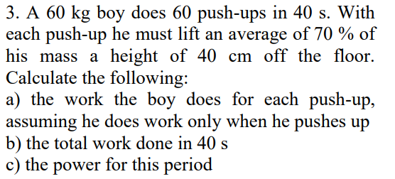 3. A 60 kg boy does 60 push-ups in 40 s. With
each push-up he must lift an average of 70 % of
his mass a height of 40 cm off the floor.
Calculate the following:
a) the work the boy does for each push-up,
assuming he does work only when he pushes up
b) the total work done in 40 s
c) the power for this period
