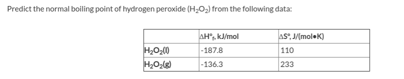 Predict the normal boiling point of hydrogen peroxide (H202) from the following data:
AH°, kJ/mol
AS°, J/(mol•K)
H2O2(1)
|-187.8
110
233
|-136.3
H2O2(g)
