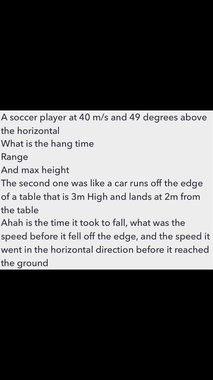 A soccer player at 40 m/s and 49 degrees above
the horizontal
What is the hang time
Range
And max height|
The second one was like a car runs off the edge
of a table that is 3m High and lands at 2m from
the table
Ahah is the time it took to fall, what was the
speed before it fell off the edge, and the speed it
went in the horizontal direction before it reached
the ground
