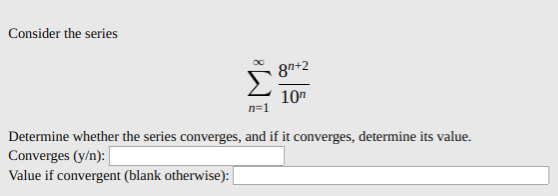 Consider the series
8n+2
10"
n=1
Determine whether the series converges, and if it converges, determine its value.
Converges (y/n):
Value if convergent (blank otherwise):
